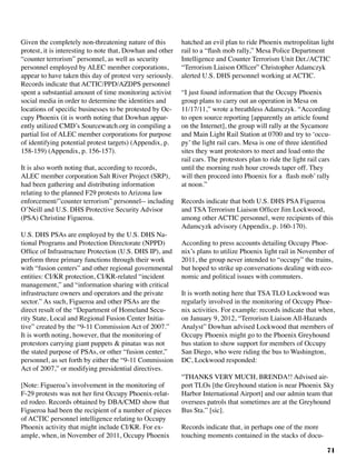 71
Given the completely non-threatening nature of this
protest, it is interesting to note that, Dowhan and other
“counter terrorism” personnel, as well as security
personnel employed by ALEC member corporations,
appear to have taken this day of protest very seriously.
Records indicate that ACTIC/PPD/AZDPS personnel
spent a substantial amount of time monitoring activist
social media in order to determine the identities and
locations of specific businesses to be protested by Oc-
cupy Phoenix (it is worth noting that Dowhan appar-
ently utilized CMD’s Sourcewatch.org in compiling a
partial list of ALEC member corporations for purpose
of identifying potential protest targets) (Appendix, p.
158-159) (Appendix, p. 156-157).
It is also worth noting that, according to records,
ALEC member corporation Salt River Project (SRP),
had been gathering and distributing information
relating to the planned F29 protests to Arizona law
enforcement/”counter terrorism” personnel-- including
O’Neill and U.S. DHS Protective Security Advisor
(PSA) Christine Figueroa.
U.S. DHS PSAs are employed by the U.S. DHS Na-
tional Programs and Protection Directorate (NPPD)
Office of Infrastructure Protection (U.S. DHS IP), and
perform three primary functions through their work
with “fusion centers” and other regional governmental
entities: CI/KR protection, CI/KR-related “incident
management,” and “information sharing with critical
infrastructure owners and operators and the private
sector.” As such, Figueroa and other PSAs are the
direct result of the “Department of Homeland Secu-
rity State, Local and Regional Fusion Center Initia-
tive” created by the “9-11 Commission Act of 2007.”
It is worth noting, however, that the monitoring of
protestors carrying giant puppets & pinatas was not
the stated purpose of PSAs, or other “fusion center,”
personnel, as set forth by either the “9-11 Commission
Act of 2007,” or modifying presidential directives.
[Note: Figueroa’s involvement in the monitoring of
F-29 protests was not her first Occupy Phoenix-relat-
ed rodeo. Records obtained by DBA/CMD show that
Figueroa had been the recipient of a number of pieces
of ACTIC personnel intelligence relating to Occupy
Phoenix activity that might include CI/KR. For ex-
ample, when, in November of 2011, Occupy Phoenix
hatched an evil plan to ride Phoenix metropolitan light
rail to a “flash mob rally,” Mesa Police Department
Intelligence and Counter Terrorism Unit Det./ACTIC
“Terrorism Liaison Officer” Christopher Adamczyk
alerted U.S. DHS personnel working at ACTIC.	
“I just found information that the Occupy Phoenix
group plans to carry out an operation in Mesa on
11/17/11,” wrote a breathless Adamczyk. “According
to open source reporting [apparently an article found
on the Internet], the group will rally at the Sycamore
and Main Light Rail Station at 0700 and try to ‘occu-
py’ the light rail cars. Mesa is one of three identified
sites they want protestors to meet and load onto the
rail cars. The protestors plan to ride the light rail cars
until the morning rush hour crowds taper off. They
will then proceed into Phoenix for a flash mob’ rally
at noon.”
Records indicate that both U.S. DHS PSA Figueroa
and TSA Terrorism Liaison Officer Jim Lockwood,
among other ACTIC personnel, were recipients of this
Adamcyzk advisory (Appendix, p. 160-170).	
According to press accounts detailing Occupy Phoe-
nix’s plans to utilize Phoenix light rail in November of
2011, the group never intended to “occupy” the trains,
but hoped to strike up conversations dealing with eco-
nomic and political issues with commuters.
It is worth noting here that TSA TLO Lockwood was
regularly involved in the monitoring of Occupy Phoe-
nix activities. For example: records indicate that when,
on January 9, 2012, “Terrorism Liaison All-Hazards
Analyst” Dowhan advised Lockwood that members of
Occupy Phoenix might go to the Phoenix Greyhound
bus station to show support for members of Occupy
San Diego, who were riding the bus to Washington,
DC, Lockwood responded:
“THANKS VERY MUCH, BRENDA!! Advised air-
port TLOs [the Greyhound station is near Phoenix Sky
Harbor International Airport] and our admin team that
oversees patrols that sometimes are at the Greyhound
Bus Sta.” [sic].	
Records indicate that, in perhaps one of the more
touching moments contained in the stacks of docu-
 