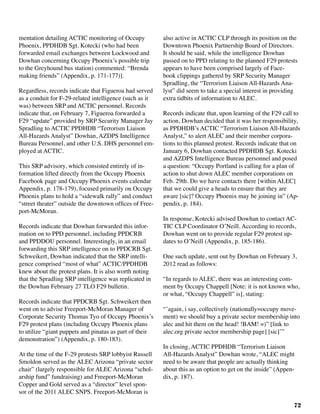 72
mentation detailing ACTIC monitoring of Occupy
Phoenix, PPDHDB Sgt. Kotecki (who had been
forwarded email exchanges between Lockwood and
Dowhan concerning Occupy Phoenix’s possible trip
to the Greyhound bus station) commented: “Brenda
making friends” (Appendix, p. 171-177)].
Regardless, records indicate that Figueroa had served
as a conduit for F-29-related intelligence (such as it
was) between SRP and ACTIC personnel. Records
indicate that, on February 7, Figueroa forwarded a
F29 “update” provided by SRP Security Manager Jay
Spradling to ACTIC PPDHDB “Terrorism Liaison
All-Hazards Analyst” Dowhan, AZDPS Intelligence
Bureau Personnel, and other U.S. DHS personnel em-
ployed at ACTIC.
This SRP advisory, which consisted entirely of in-
formation lifted directly from the Occupy Phoenix
Facebook page and Occupy Phoenix events calendar
Appendix, p. 178-179), focused primarily on Occupy
Phoenix plans to hold a “sidewalk rally” and conduct
“street theater” outside the downtown offices of Free-
port-McMoran.
	
Records indicate that Dowhan forwarded this infor-
mation on to PPD personnel, including PPDCRB
and PPDDOU personnel. Interestingly, in an email
forwarding this SRP intelligence on to PPDCRB Sgt.
Schweikert, Dowhan indicated that the SRP intelli-
gence comprised “most of what” ACTIC/PPDHDB
knew about the protest plans. It is also worth noting
that the Spradling SRP intelligence was replicated in
the Dowhan February 27 TLO F29 bulletin.	
Records indicate that PPDCRB Sgt. Schweikert then
went on to advise Freeport-McMoran Manager of
Corporate Security Thomas Tyo of Occupy Phoenix’s
F29 protest plans (including Occupy Phoenix plans
to utilize “giant puppets and pinatas as part of their
demonstration”) (Appendix, p. 180-183).
At the time of the F-29 protests SRP lobbyist Russell
Smoldon served as the ALEC Arizona “private sector
chair” (largely responsible for ALEC Arizona “schol-
arship fund” fundraising) and Freeport-McMoran
Copper and Gold served as a “director” level spon-
sor of the 2011 ALEC SNPS. Freeport-McMoran is
also active in ACTIC CLP through its position on the
Downtown Phoenix Partnership Board of Directors.
It should be said, while the intelligence Dowhan
passed on to PPD relating to the planned F29 protests
appears to have been comprised largely of Face-
book clippings gathered by SRP Security Manager
Spradling, the “Terrorism Liaison All-Hazards Ana-
lyst” did seem to take a special interest in providing
extra tidbits of information to ALEC.
Records indicate that, upon learning of the F29 call to
action, Dowhan decided that it was her responsibility,
as PPDHDB’s ACTIC “Terrorism Liaison All-Hazards
Analyst,” to alert ALEC and their member corpora-
tions to this planned protest. Records indicate that on
January 6, Dowhan contacted PPDHDB Sgt. Kotecki
and AZDPS Intelligence Bureau personnel and posed
a question: “Occupy Portland is calling for a plan of
action to shut down ALEC member corporations on
Feb. 29th. Do we have contacts there [within ALEC]
that we could give a heads to ensure that they are
aware [sic]? Occupy Phoenix may be joining in” (Ap-
pendix, p. 184).
In response, Kotecki advised Dowhan to contact AC-
TIC CLP Coordinator O’Neill. According to records,
Dowhan went on to provide regular F29 protest up-
dates to O’Neill (Appendix, p. 185-186).
One such update, sent out by Dowhan on February 3,
2012 read as follows:
“In regards to ALEC, there was an interesting com-
ment by Occupy Chappell [Note: it is not known who,
or what, “Occupy Chappell” is], stating:
“’again, i say, collectively (nationally=occupy move-
ment) we should buy a private sector membership into
alec and hit them on the head! !BAM! =)” [link to
alec.org private sector membership page] [sic]’”
In closing, ACTIC PPDHDB “Terrorism Liaison
All-Hazards Analyst” Dowhan wrote, “ALEC might
need to be aware that people are actually thinking
about this as an option to get on the inside” (Appen-
dix, p. 187).
 