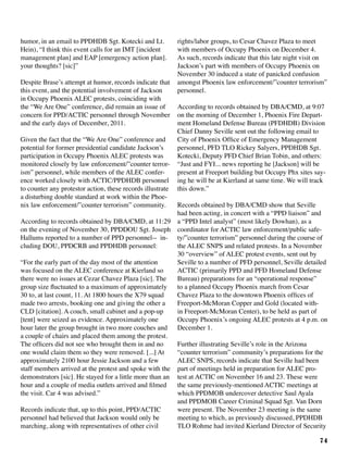 74
humor, in an email to PPDHDB Sgt. Kotecki and Lt.
Hein), “I think this event calls for an IMT [incident
management plan] and EAP [emergency action plan].
your thoughts? [sic]”
Despite Brase’s attempt at humor, records indicate that
this event, and the potential involvement of Jackson
in Occupy Phoenix ALEC protests, coinciding with
the “We Are One” conference, did remain an issue of
concern for PPD/ACTIC personnel through November
and the early days of December, 2011.
Given the fact that the “We Are One” conference and
potential for former presidential candidate Jackson’s
participation in Occupy Phoenix ALEC protests was
monitored closely by law enforcement/”counter terror-
ism” personnel, while members of the ALEC confer-
ence worked closely with ACTIC/PPDHDB personnel
to counter any protestor action, these records illustrate
a disturbing double standard at work within the Phoe-
nix law enforcement/”counter terrorism” community.
According to records obtained by DBA/CMD, at 11:29
on the evening of November 30, PPDDOU Sgt. Joseph
Hallums reported to a number of PPD personnel-- in-
cluding DOU, PPDCRB and PPDHDB personnel:
“For the early part of the day most of the attention
was focused on the ALEC conference at Kierland so
there were no issues at Cezar Chavez Plaza [sic]. The
group size fluctuated to a maximum of approximately
30 to, at last count, 11. At 1800 hours the X79 squad
made two arrests, booking one and giving the other a
CLD [citation]. A couch, small cabinet and a pop-up
[tent] were seized as evidence. Approximately one
hour later the group brought in two more couches and
a couple of chairs and placed them among the protest.
The officers did not see who brought them in and no
one would claim them so they were removed. [...] At
approximately 2100 hour Jessie Jackson and a few
staff members arrived at the protest and spoke with the
demonstrators [sic]. He stayed for a little more than an
hour and a couple of media outlets arrived and filmed
the visit. Car 4 was advised.”
Records indicate that, up to this point, PPD/ACTIC
personnel had believed that Jackson would only be
marching, along with representatives of other civil
rights/labor groups, to Cesar Chavez Plaza to meet
with members of Occupy Phoenix on December 4.
As such, records indicate that this late night visit on
Jackson’s part with members of Occupy Phoenix on
November 30 induced a state of panicked confusion
amongst Phoenix law enforcement/”counter terrorism”
personnel.
According to records obtained by DBA/CMD, at 9:07
on the morning of December 1, Phoenix Fire Depart-
ment Homeland Defense Bureau (PFDHDB) Division
Chief Danny Seville sent out the following email to
City of Phoenix Office of Emergency Management
personnel, PFD TLO Rickey Salyers, PPDHDB Sgt.
Kotecki, Deputy PFD Chief Brian Tobin, and others:
“Just and FYI... news reporting he [Jackson] will be
present at Freeport building but Occupy Phx sites say-
ing he will be at Kierland at same time. We will track
this down.”
Records obtained by DBA/CMD show that Seville
had been acting, in concert with a “PPD liaison” and
a “PPD Intel analyst” (most likely Dowhan), as a
coordinator for ACTIC law enforcement/public safe-
ty/”counter terrorism” personnel during the course of
the ALEC SNPS and related protests. In a November
30 “overview” of ALEC protest events, sent out by
Seville to a number of PFD personnel, Seville detailed
ACTIC (primarily PPD and PFD Homeland Defense
Bureau) preparations for an “operational response”
to a planned Occupy Phoenix march from Cesar
Chavez Plaza to the downtown Phoenix offices of
Freeport-McMoran Copper and Gold (located with-
in Freeport-McMoran Center), to be held as part of
Occupy Phoenix’s ongoing ALEC protests at 4 p.m. on
December 1.
Further illustrating Seville’s role in the Arizona
“counter terrorism” community’s preparations for the
ALEC SNPS, records indicate that Seville had been
part of meetings held in preparation for ALEC pro-
test at ACTIC on November 16 and 23. These were
the same previously-mentioned ACTIC meetings at
which PPDMOB undercover detective Saul Ayala
and PPDMOB Career Criminal Squad Sgt. Van Dorn
were present. The November 23 meeting is the same
meeting to which, as previously discussed, PPDHDB
TLO Rohme had invited Kierland Director of Security
 