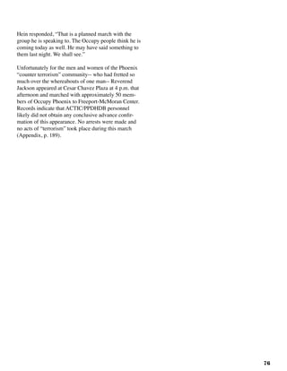 76
Hein responded, “That is a planned march with the
group he is speaking to. The Occupy people think he is
coming today as well. He may have said something to
them last night. We shall see.”
Unfortunately for the men and women of the Phoenix
“counter terrorism” community-- who had fretted so
much over the whereabouts of one man-- Reverend
Jackson appeared at Cesar Chavez Plaza at 4 p.m. that
afternoon and marched with approximately 50 mem-
bers of Occupy Phoenix to Freeport-McMoran Center.
Records indicate that ACTIC/PPDHDB personnel
likely did not obtain any conclusive advance confir-
mation of this appearance. No arrests were made and
no acts of “terrorism” took place during this march
(Appendix, p. 189).
 