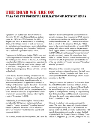 77
The Road We Are On
NDAA and the Potential Realization of Activist Fears
Signed into law by President Barack Obama on
December 31, 2011, the National Defense Authori-
zation Act (NDAA) of 2012 asserted the ability of
the president and U.S. Armed Forces to indefinitely
detain, without legal counsel or trial, any individu-
al-- including American citizens-- suspected of aiding,
committing, or plotting acts of terrorism/”belligerent
acts”/”hostilities” against the United States. 	
Proponents of the bill argue that the NDAA only pro-
vided congressional affirmation for executive powers
that had long existed. Critics of the NDAA, including
a number of civil liberties organizations, argue that the
wording of the bill is too broad in that concepts such
as “terrorism,” “belligerent acts,” “hostilities”-- and
“aid” to these ambiguously-defined activities-- are not
well defined.
Given the fact that such wording could result in the
stripping of some of the most fundamental rights from
citizens-- resulting in the loss of freedom for any
person even suspected (as opposed to convicted) of
“aiding” in “hostilities” against the nation-- it is worth
noting that all of the monitoring, surveillance and
even infiltration of OWS activist groups discussed up
to this point was conducted by agents of the “count-
er terrorism” apparatus that emerged following the
events of September 11, 2001.
	
Furthermore, it is worth noting that some activities
carried out by OWS groups had apparently been
viewed by “counter terrorism”/”homeland security”
entities as potential threats to “critical infrastruc-
ture”/”key resources” vital to national security and
economic stability.	
For example, records obtained by DBA/CMD from the
FBI show that law enforcement/”counter terrorism”
agencies expressed deep concern over OWS attempts
to shut down ports along the nation’s coasts in No-
vember and December, 2011. These records indicate
that, as a result of this perceived threat, the FBI en-
gaged in the monitoring of activities of coastal OWS
groups, with a focus on the potential for port worker
union support. Indeed, according to records obtained
by DBA/CMD, law enforcement/”counter terrorism”
agencies obviously viewed this planned port shut-
down as a serious threat to “critical infrastructure/key
resources” (“CI/KR” protection is deemed to be one
of the top priorities of “counter terrorism”/”homeland
security” personnel).	
The nature of these concerns was perhaps best
summed up in a report detailing events that took place
on November 2 in the Port of Oakland, found in re-
cords returned to DBA/CMD through a FOIA request
submitted to the FBI:
“Analyst comment: the protestors’ actions shut down
the port of Oakland for more than 14 hours. If this
movement were to spread to the port of Long Beach,
the second busiest port in the United States, the dis-
ruption of port operations resulting in cargo reaching
their destinations late could have much more serious
effects on the supply chain network in the United
States” (Appendix, p. 200).
	
[Note: it is not clear what agency originated this
report. The report does apparently contain redacted
information provided by the U.S. Coast Guard, an
agency under U.S. DHS. Given the fact that these FBI
records do contain reports similar in nature that had
originated with the Domestic Security Alliance Coun-
cil (DSAC) Appendix, p. 201-204), and given the fact
 