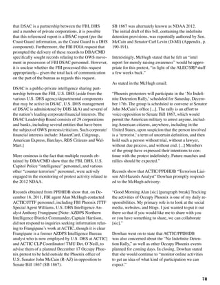 78
that DSAC is a partnership between the FBI, DHS
and a number of private corporations, it is possible
that this referenced report is a DSAC report (per the
Coast Guard information, as the Coast Guard is a DHS
component). Furthermore, the FBI FOIA request that
prompted the delivery of these records to DBA/CMD
specifically sought records relating to the OWS move-
ment in possession of FBI DSAC personnel. However,
it is unclear whether the FBI processed this request
appropriately-- given the total lack of communication
on the part of the bureau as regards this request.
DSAC is a public-private intelligence sharing part-
nership between the FBI, U.S. DHS (aside from the
various U.S. DHS agency/departmental components
that may be active in DSAC, U.S. DHS management
of DSAC is administered by DHS I&A) and several of
the nation’s leading corporate/financial interests. The
DSAC Leadership Board consists of 29 corporations
and banks, including several entities that have been
the subject of OWS protests/criticism. Such corporate/
financial interests include: MasterCard, Citigroup,
American Express, Barclays, RBS Citizens and Wal-
Mart.]
More ominous is the fact that multiple records ob-
tained by DBA/CMD show that the FBI, DHS, U.S.
Capitol Police “intelligence” personnel, and various
other “counter terrorism” personnel, were actively
engaged in the monitoring of protest activity related to
the 2012 NDAA.
Records obtained from PPDHDB show that, on De-
cember 16, 2011, FBI agent Alan McHugh contacted
ACTIC/JTTF personnel, including FBI Phoenix JTTF
Special Agent Williams, U.S. DHS Intelligence An-
alyst Anthony Frangipane [Note: AZDPS Northern
Intelligence District Commander, Captain Harrison,
did not respond to inquiries seeking information relat-
ing to Frangipane’s work at ACTIC, though it is clear
Frangipane is a former AZDPS Intelligence Bureau
analyst who is now employed by U.S. DHS at ACTIC]
and ACTIC CLP Coordinator/ TMU Det. O’Neill, to
advise them of a planned December 17 Occupy Phoe-
nix protest to be held outside the Phoenix office of
U.S. Senator John McCain (R-AZ) in opposition to
Senate Bill 1867 (SB 1867).
SB 1867 was alternately known as NDAA 2012.
The initial draft of this bill, containing the indefinite
detention provisions, was reportedly authored by Sen.
McCain and Senator Carl Levin (D-MI) (Appendix, p.
190-191).
Interestingly, McHugh stated that he felt an “intel
report for merely raising awareness” would be appro-
priate for this protest, “in light of the ALEC/SRP stuff
a few weeks back.”
As stated in the McHugh email:
“Phoenix protestors will participate in the ‘No Indefi-
nite Detention Rally,’ scheduled for Saturday, Decem-
ber 17th. The group is scheduled to convene at Senator
John McCain’s office [...]. The rally is an effort to
voice opposition to Senate Bill 1867, which would
permit the American military to arrest anyone, includ-
ing American citizens, anywhere, including in the
United States, upon suspicion that the person involved
is a ‘terrorist,’ a term of uncertain definition, and then
hold such a person without trial, without a lawyer,
without due process, and without end. [...] Members
of the group have expressed their intentions to con-
tinue with the protest indefinitely. Future marches and
rallies should be expected.”
Records show that ACTIC/PPDHDB “Terrorism Liai-
son All-Hazards Analyst” Dowhan promptly respond-
ed to the McHugh advisory:	
“Good Morning Alan [sic] [paragraph break] Tracking
the activities of Occupy Phoenix is one of my daily re-
sponsibilities. My primary role is to look at the social
media, websites, and blogs. I just wanted to put it out
there so that if you would like me to share with you
or you have something to share, we can collaborate
[sic].”
Dowhan went on to state that ACTIC/PPDHDB
was also concerned about the “No Indefinite Deten-
tion Rally,” as well as other Occupy Phoenix events
planned for coming days. In closing, Dowhan stated
that she would continue to “monitor online activities
to get an idea of what kind of participation we can
expect.”
 