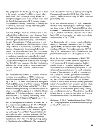 79
This glimpse into the day-to-day working life of those
in the “counter terrorism” world is, of course, hilar-
iously ironic, since citizens protesting NDAA 2012
were protesting provisions of the law that would allow
for the indefinite detention of U.S. citizens who are
even suspected of aiding, committing, or plotting acts
of terrorism, “hostilities,” or any other “belligerent
acts” against the nation.
	
However, perhaps a much less humorous side of this
reality is illustrated in the previously-discussed Octo-
ber, 2011 advisory sent out to “fusion center”/”counter
terrorism” personnel nationwide by Transportation
Security Administration (TSA, a component of U.S.
DHS) Office of Intelligence Field Intelligence Officer
Larry Tortorich. In this advisory, focused on a planned
October 6 Occupy New Orleans march, Tortorich
opined: “the potential always exists for extremists to
exploit or redirect events such as this or use the event
to escalate or trigger their own agendas. [...] Jihad-
ists recently discussed how they can benefit from the
Occupy Wall Street protests that have been ongoing in
New York City, and suggested ‘that their continuation
will make the enemy lose focus on the wars abroad.’”
[It is not known what “Jihadists” Tortorich refer-
enced.]	
This was not the only instance of “counter terrorism”
personnel concern relating to NDAA protests con-
tained in records obtained by DBA/CMD. On Febru-
ary 1, 2012, U.S. Capitol Police Office of Intelligence
Analysis DHS Liaison Eric Orsini contacted PPDHDB
Detective, DHS NOC liaison and ACTIC TLO Ken
Stefanisin and requested any available intelligence re-
lating to planned NDAA protests to be held in Phoenix
on February 3. Orsini’s stated concern was that U.S.
Senator John Kyl (R-AZ) may be traveling “in the
area” on the date of the protest (Appendix, p. 147).
And, according to records obtained by DBA/CMD, at
7:43 on the morning of January 25, 2012, PPDHDB
ACTIC “Terrorism Liaison All-Hazards Analyst”
Dowhan issued an alert to ACTIC personnel regard-
ing an Occupy Phoenix “Rally Against the NDAA,”
set to coincide with a campaign appearance by Pres-
ident Obama at the construction site of computer
manufacturer Intel’s new “Fab 42” microchip factory
in Chandler (a suburb of Phoenix). The presidential
visit, scheduled for January 25 (the day following the
President’s delivery of the 2012 State of the Union
address), had been announced by the White House and
promoted by Intel.
In this alert, classified as being of “high” importance,
Dowhan wrote: “there are plans for Occupy Phoenix
and fringe groups to ‘Rally Against the NDAA’ when
the POTUS [President of the United States] arrives to-
day in Chandler. They have a scheduled time of 0800
hrs to 1200 hrs, however they are trying to coordinate
with the arrival of the POTUS.
“At this point, the rally is loosely organized, but there
is support. Comments [comments posted to a ‘Rally
Against NDAA’ Facebook events page created by
members of Occupy Phoenix] regarding the POTUS
State of the Union Address varies from complete sup-
port to lambasting the POTUS” (Appendix, p. 192).	
Given the fact that records obtained by DBA/CMD
show the nation’s “counter terrorism” apparatus at
work monitoring U.S. citizens concerned that they
may be labeled as “terrorists” and stripped of their
civil liberties as a result of their participation in Con-
stitutionally-protected dissent, it is worth noting that
in none of these exchanges in which “counter terror-
ism”/”homeland security” personnel discussed the
monitoring of citizens protesting NDAA, was there
any trace of doubt-- or concern for civil liberties--
voiced. In none of these instances did any agent of the
nation’s “counter terrorism” apparatus question wheth-
er they were crossing a line of demarcation between
appropriate law enforcement/”public safety” activity,
and something much darker. After all, these records do
indicate that we, as a nation, have taken our first steps
down the road that these citizens clearly fear.
On January 2, 2013, President Obama signed NDAA
2013, carrying the same indefinite detention language
as NDAA 2012, into law.	
 