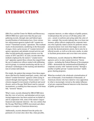 1
Introduction
DBA Press and the Center for Media and Democracy
(DBA/CMD) have spent more than the past year
gathering records, through state and federal open
records/freedom of information laws, from various
law enforcement agencies tasked with “counter-ter-
rorism”/”homeland security” operations. The resultant
stacks of documentation, numbering in the thousands
of pages, form a grim mosaic of “counter-terrorism”
agency operations and attitudes toward activists and
other socially/politically-engaged citizens over the
course of 2011 and 2012. As such, records show that
methods employed by the nation’s “counter-terror-
ism” apparatus against these citizens has ranged from
the use of undercover officers tasked with infiltrating
activist groups, to constant monitoring and the use of
advanced technologies in the tracking and identifica-
tion of certain individuals.
Put simply, the pattern that emerges from these pages
shows that heavily-funded municipal, county, state and
federal “counter-terrorism” agencies (often acting in
concert through state/regional “fusion centers”) view
citizens engaged in movements of political and social
dissent, such as Occupy Wall Street (and its regional
incarnations), as nothing less than nascent, if not bona-
fide, “terrorist” threats. 	
What’s more, records obtained by DBA/CMD show
that this view of activists, and attendant activist mon-
itoring/suppression, has been carried out on behalf of,
and in cooperation with, some of the nation’s largest
financial and corporate interests-- the very entities that
the Occupy Wall Street (OWS) movement and others
oppose as usurpers of American democracy. 	
Additionally, records obtained from the police de-
partments of several cities show that, when possible,
corporate interests, or other subjects of public protest,
would purchase the services of off-duty police offi-
cers-- armed, in uniform and acting under the color of
law-- outright. Our records indicate that, in at least one
instance, police officers employed by corporate inter-
ests who explicitly stated a desire for protestor arrests
and prosecutions were more than happy to not only
provide the desired protestor arrests, but to also lie in
official records, as well as to the news media, in order
to facilitate prosecutions and cover their own actions.
Furthermore, records obtained by DBA/CMD from
agencies active in state counter-terrorism “fusion
centers-- including the Federal Bureau of Investigation
(FBI)-- demonstrate the institutionalized blending of
corporate security with “national security” through a
number of public-private “counter-terrorism” intelli-
gence sharing programs.
What has resulted is the wholesale criminalization of
tens of thousands, if not hundreds of thousands, of
American citizens who have dared to voice opposition
to what is increasingly viewed as the undue influence
of private corporate/financial interests in the functions
of public government.		
 