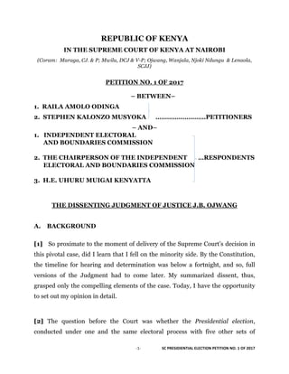 -­‐1-­‐	
  	
   	
   SC	
  PRESIDIENTIAL	
  ELECTION	
  PETITION	
  NO.	
  1	
  OF	
  2017	
  
	
  
REPUBLIC OF KENYA
IN THE SUPREME COURT OF KENYA AT NAIROBI
(Coram: Maraga, CJ. & P; Mwilu, DCJ & V-P; Ojwang, Wanjala, Njoki Ndungu & Lenaola,
SCJJ)
PETITION NO. 1 OF 2017
– BETWEEN–
1. RAILA AMOLO ODINGA
2. STEPHEN KALONZO MUSYOKA …………..…………PETITIONERS
– AND–
1. INDEPENDENT ELECTORAL
AND BOUNDARIES COMMISSION
2. THE CHAIRPERSON OF THE INDEPENDENT …RESPONDENTS
ELECTORAL AND BOUNDARIES COMMISSION
3. H.E. UHURU MUIGAI KENYATTA
THE DISSENTING JUDGMENT OF JUSTICE J.B. OJWANG
A. BACKGROUND
[1] So proximate to the moment of delivery of the Supreme Court’s decision in
this pivotal case, did I learn that I fell on the minority side. By the Constitution,
the timeline for hearing and determination was below a fortnight, and so, full
versions of the Judgment had to come later. My summarized dissent, thus,
grasped only the compelling elements of the case. Today, I have the opportunity
to set out my opinion in detail.
[2] The question before the Court was whether the Presidential election,
conducted under one and the same electoral process with five other sets of
 