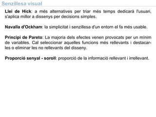 Senzillesa visual Llei de Hick : a més alternatives per triar més temps dedicarà l'usuari, s'aplica millor a dissenys per decisions simples. Navalla d'Ockham : la simplicitat i senzillesa d'un entorn el fa més usable. Principi de Pareto : La majoria dels efectes venen provocats per un mínim de variables. Cal seleccionar aquelles funcions més rellevants i destacar-les o eliminar les no rellevants del disseny. Proporció senyal - soroll : proporció de la informació rellevant i irrellevant. 