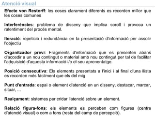 Atenció visual Efecte von Restorff : les coses clarament diferents es recorden millor que les coses comunes Interferències : problema de disseny que implica soroll i provoca un ralentiment del procés mental. Iteració : repetició i redundància en la presentació d'informació per assolir l'objectiu Organitzador previ : Fragments d'informació que es presenten abans d'accedir a un nou contingut o material amb nou contingut per tal de facilitar l'adquisició d'aquesta informació i/o el seu aprenentatge. Posició consecutiva : Els elements presentats a l'inici i al final d'una llista es recorden més fàcilment que els del mig Punt d'entrada : espai o element d'atenció en un disseny, destacar, marcar, situar, ... Realçament : sistemes per cridar l'atenció sobre un element. Relació figura-fons : els elements es perceben com figures (centre d'atenció visual) o com a fons (resta del camp de percepció). 