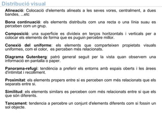 Distribució visual Alineació : Colocació d'elements alineats a les seves vores, centralment, a dues bandes, ...etc  Bona continuació : els elements distribuits com una recta o una línia suau es perceben com un grup. Composició : una superficie es divideix en terços horitzontals i verticals per a colocar els elements de forma que es puguin percebre millor. Conexió del uniforme : els elements que comparteixen propietats visuals uniformes, com el color,  es perceben més relacionats. Diagrama Gutenberg : patró general seguit per la vista quan observem una informació en pantalla o paper. Panorama-refugi : tendència a preferir els entorns amb espais oberts i les àrees d'intimitat i recolliment. Proximitat : els elements propers entre si es perceben com més relacionats que els separats entre si. Similitud : els elements similars es perceben com més relacionats entre si que els que són diferents. Tancament : tendencia a percebre un conjunt d'elements diferents com si fossin un sol objecte. 