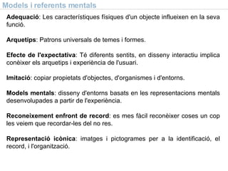 Models i referents mentals Adequació : Les característiques físiques d'un objecte influeixen en la seva funció. Arquetips : Patrons universals de temes i formes. Efecte de l'expectativa : Té diferents sentits, en disseny interactiu implica conèixer els arquetips i experiència de l'usuari. Imitació : copiar propietats d'objectes, d'organismes i d'entorns. Models mentals : disseny d'entorns basats en les representacions mentals desenvolupades a partir de l'experiència. Reconeixement enfront de record : es mes fàcil reconèixer coses un cop les veiem que recordar-les del no res. Representació icònica : imatges i pictogrames per a la identificació, el record, i l'organització. 