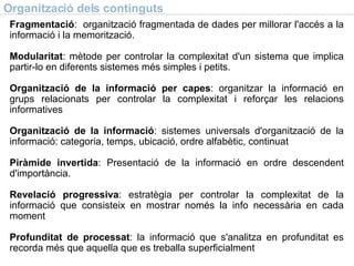 Organització dels continguts Fragmentació :  organització fragmentada de dades per millorar l'accés a la informació i la memorització. Modularitat : mètode per controlar la complexitat d'un sistema que implica partir-lo en diferents sistemes més simples i petits. Organització de la informació per capes : organitzar la informació en grups relacionats per controlar la complexitat i reforçar les relacions informatives Organització de la informació : sistemes universals d'organització de la informació: categoria, temps, ubicació, ordre alfabètic, continuat Piràmide invertida : Presentació de la informació en ordre descendent d'importància. Revelació progressiva : estratègia per controlar la complexitat de la informació que consisteix en mostrar només la info necessària en cada moment Profunditat de processat : la informació que s'analitza en profunditat es recorda més que aquella que es treballa superficialment 