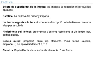 Estètica Efecte de superioritat de la imatge : les imatges es recorden millor que les paraules Estètica : La bellesa del disseny importa. La forma segueix a la funció : com una descripció de la bellesa o com una idea per assolir-la Preferència pel llençol : preferència d'entorns semblants a un llençol net, corbes suaus. Secció aurea : proporció entre els elements d'una forma (alçada, amplada,...) de aproximadament 0,618 Simetria : Equivalència visual entre els elements d'una forma 