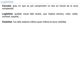 Legibilitat Claredat : grau en que es pot comprendre un text en funció de la seva complexitat Legibilitat : qualitat visual dels textos, que implica tamany, color, estils, contrast, espaiat, ... Visibilitat : l'us dels sistema millora quan millora la seva visibilitat 