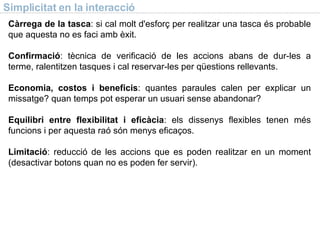 Simplicitat en la interacci ó Càrrega de la tasca : si cal molt d'esforç per realitzar una tasca és probable que aquesta no es faci amb èxit. Confirmació : tècnica de verificació de les accions abans de dur-les a terme, ralentitzen tasques i cal reservar-les per qüestions rellevants. Economia, costos i beneficis : quantes paraules calen per explicar un missatge? quan temps pot esperar un usuari sense abandonar? Equilibri entre flexibilitat i eficàcia : els dissenys flexibles tenen més funcions i per aquesta raó s ó n menys eficaços. Limitació : reducció de les accions que es poden realitzar en un moment (desactivar botons quan no es poden fer servir). 