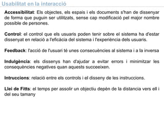 Usabilitat en la interacció Accessibilitat : Els objectes, els espais i els documents s'han de dissenyar de forma que puguin ser utilitzats, sense cap modificació pel major nombre possible de persones. Control : el control que els usuaris poden tenir sobre el sistema ha d'estar dissenyat en relació a l'eficàcia del sistema i l'experiència dels usuaris. Feedback : l'acció de l'usuari té unes consecuències al sistema i a la inversa Indulgència : els dissenys han d'ajudar a evitar errors i minimitzar les consequències negatives quan aquests succeeixen. Intruccions : relació entre els controls i el disseny de les instruccions. Llei de Fitts : el temps per assolir un objectiu depèn de la distancia vers ell i del seu tamany 