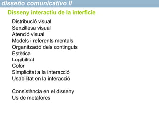 disseño comunicativo II Disseny interactiu de la interficie Distribució visual Senzillesa visual Atenció visual Models i referents mentals Organització dels continguts Estètica Legibilitat Color Simplicitat a la interacci ó Usabilitat en la interacció Consist ència en el disseny Us de metàfores 