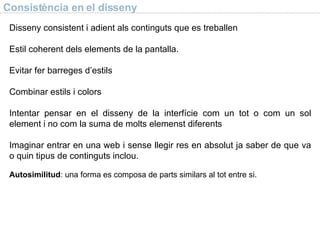 Consist ència en el disseny Disseny consistent i adient als continguts que es treballen Estil coherent dels elements de la pantalla. Evitar fer barreges d’estils Combinar estils i colors Intentar pensar en el disseny de la interf ície com un tot o com un sol element i no com la suma de molts elemenst diferents Imaginar entrar en una web i sense llegir res en absolut ja saber de que va o quin tipus de continguts inclou. Autosimilitud : una forma es composa de parts similars al tot entre si. 