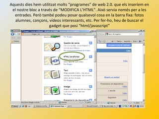 Aquests dies hem utilitzat molts “programes” de web 2.0. que els inseríem en
el nostre bloc a través de “MODIFICA L’HTML”. Això servia només per a les
entrades. Però també podeu posar qualsevol cosa en la barra fixa: fotos
alumnes, cançons, vídeos interessants, etc. Per fer-ho, heu de buscar el
gadget que posi “html/javascript”
 