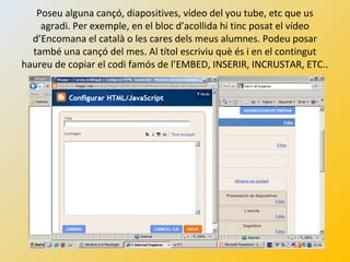 Poseu alguna cançó, diapositives, vídeo del you tube, etc que us
agradi. Per exemple, en el bloc d’acollida hi tinc posat el vídeo
d’Encomana el català o les cares dels meus alumnes. Podeu posar
també una cançó del mes. Al títol escriviu què és i en el contingut
haureu de copiar el codi famós de l’EMBED, INSERIR, INCRUSTAR, ETC..
 