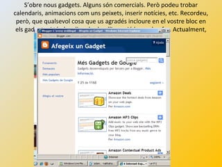 S’obre nous gadgets. Alguns són comercials. Però podeu trobar
calendaris, animacions com uns peixets, inserir notícies, etc. Recordeu,
però, que qualsevol cosa que us agradés incloure en el vostre bloc en
els gadgets si té el codi embed o d’inserció ho podeu fer. Actualment,
ho trobareu a molts webs.
 