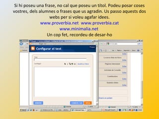 Si hi poseu una frase, no cal que poseu un títol. Podeu posar coses
vostres, dels alumnes o frases que us agradin. Us passo aquests dos
webs per si voleu agafar idees.
www.proverbia.net www.proverbia.cat
www.minimalia.net
Un cop fet, recordeu de desar-ho
 