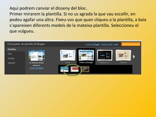 Aquí podrem canviar el disseny del bloc.
Primer mirarem la plantilla. Si no us agrada la que vau escollir, en
podeu agafar una altra. Fixeu-vos que quan cliqueu a la plantilla, a baix
s’apareixen diferents models de la mateixa plantilla. Seleccioneu el
que vulgueu.
 