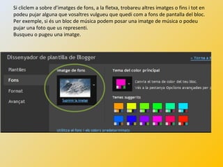 Si cliclem a sobre d’imatges de fons, a la fletxa, trobareu altres imatges o fins i tot en
podeu pujar alguna que vosaltres vulgueu que quedi com a fons de pantalla del bloc.
Per exemple, si és un bloc de música podem posar una imatge de música o podeu
pujar una foto que us representi.
Busqueu o pugeu una imatge.
 