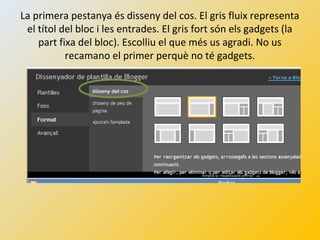 La primera pestanya és disseny del cos. El gris fluix representa
el títol del bloc i les entrades. El gris fort són els gadgets (la
part fixa del bloc). Escolliu el que més us agradi. No us
recamano el primer perquè no té gadgets.
 