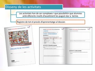 Disseny de les activitats
Les activitats han de ser complexes i que possibilitin que alumnes
amb diferents nivells d’assoliment les puguin dur a terme.
Registre de tot el procés d’aprenentatge al dossier.
 