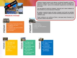 PROJECTE 1R D’ESO
ITINERARI1
• La plaça Porta d'es Camp
• L’església de Sant
Francesc
• L’església de Santa Eulàlia
• l’Ajuntament
• El consell.
ITINERARI2
• Parlament,
• Palau march,
• Palau de l’Almudaina
• La seu.
ITINERARI3
•La llegenda
del drac de
na coca
•L’hort del rei
•La torre dels
caps
•El born
ITINERARI4
•La figura de
Ramon Llull
•La Llotja
•La porta vella
del moll
•El consolat
de mar
•El baluard de
sant pere
ITINERARI5
•El Gran hotel,
•L’ edifici
Casasayas
•La pensió
menorquina
•El teatre
principal.
 
