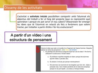 Disseny de les activitats
L‘activitat o activitats inicials possibiliten compartir amb l’alumnat els
objectius del treball a fer al llarg del projecte (que es representin què
aprendran i perquè els pot servir el nou saber)? Afavoreixen fer emergir
les idees que té l’alumnat en relació als fets o fenòmens que volem
tractar, per treballar a partir d’elles i fer-les evolucionar?
A partir d’un vídeo i una
estructura de pensamentOP
Veure el vídeo que està al moodle d’un fragment de l’òpera Carmen. Desprès
aplicar la rutina de pensament . VEIG- PENS- EM DEMAN
1. Es planteja als alumnes la pregunta Què han vist al vídeo? Per fer-ho
utilitzarem la estructura “Anotar Ideas” :
a. El professor reparteix targetes en blanc perquè els alumnes
apuntin idees o parules clau.
b. Es deixen 2 minuts per pensar individualment
c. Els alumnes van escrivint en les targetes que han vist , idees o
paraules clau i han d’estar pendents de la resta de companys
perquè no es pot repetir. ( es deixa un temps limitat)
 