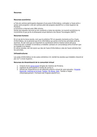 Recursos



Recursos econòmics

● Tots els centres participants disposen d’una aula d’informàtica, ordinador a l’aula amb o
sense canó projector o bé són centres pilot del projecte eduCAT1x1 a Cicle Superior de
Primària.
● Connexió a internet amb 3Mb mínims.
Donat que aquests recursos ja són existents a totes les escoles, la inversió econòmica no
incrementa el que ja és el pressupost anyal dedicat a les Noves Tecnologies (NNTT)

Recursos humans

En el cas de la meva escola, com que la pràctica TIC en aquests moments es fa a l’aula
d’informàtica, és la persona que fa la informàtica qui porta a terme les activitats amb els
alumnes. És per això que es important la coordinació amb la mestra tutora del grup
d’alumnes per a establir la temàtica a treballar (sempre en concordança amb el temari que
es treballa a la classe)
En altres escoles, són els tutors qui des de l’aula d’informàtica o des de l’aula ordinària fan
les activitats.

Infraestructures

Les aules d’informàtica i/o les aules ordinàries 2.0, també les escoles que treballen d’acord al
pla 1x16 a Cicle Superior.

Recursos de dinamització de la comunitat virtual

    1. Creació d’una xarxa social dirigida als mestres de Primària.
    2. Captació de participants a través de correu-e.
    3. Difusió de l’experiència en els diferents entorns virtual de caire educatiu: Projecte
       Espurn@, Internet en el Aula, Twitter, Mr Wong, Xtec. També a l’espai
       d’Acompanyament i Formació del Projecte eduCAT1x1.
 