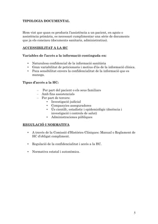 TIPOLOGIA DOCUMENTAL


Hem vist que quan es produeix l’assistència a un pacient, en aguts o
assistència primària, es necessari cumplimentar una sèrie de documents
que ja els coneixeu (documents sanitaris, administratius).

ACCESSIBILITAT A LA HC

Variables de l’accés a la informació continguda en:

   •   Naturalesa confidencial de la informació sanitària
   •   Gran variabilitat de peticionaris i motius d’ús de la informació clínica.
   •   Poca sensibilitat envers la confidencialitat de la informació que es
       manega.

Tipus d’accés a la HC:

          –   Per part del pacient o els seus familiars
          –   Amb fins assistencials
          –   Per part de tercers:
                 • Investigació judicial
                 • Companyies asseguradores
                 • Ús científc, estadístic i epidemiològic (docència i
                    investigació i controls de salut)
                 • Administraciones públiques

REGULACIÓ I NORMATIVA

   •   A través de la Comissió d’Històries Clíniques: Manual o Reglament de
       HC d’obligat compliment.

   •   Regulació de la confidencialitat i accés a la HC.

   •   Normativa estatal i autonòmica.




                                                                              5
 