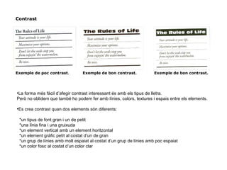 Contrast
Exemple de poc contrast. Exemple de bon contrast. Exemple de bon contrast.
●
La forma més fàcil d’afegir contrast interessant és amb els tipus de lletra.
Però no oblidem que també ho podem fer amb línies, colors, textures i espais entre els elements.
●
Es crea contrast quan dos elements són diferents:
*un tipus de font gran i un de petit
*una línia fina i una gruixuda
*un element vertical amb un element horitzontal
*un element gràfic petit al costat d’un de gran
*un grup de línies amb molt espaiat al costat d’un grup de línies amb poc espaiat
*un color fosc al costat d’un color clar
 