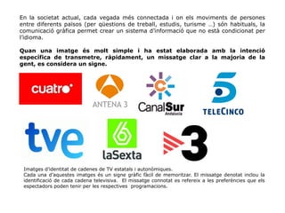 En la societat actual, cada vegada més connectada i on els moviments de persones
entre diferents països (per qüestions de treball, estudis, turisme …) són habituals, la
comunicació gràfica permet crear un sistema d’informació que no està condicionat per
l’idioma.
Quan una imatge és molt simple i ha estat elaborada amb la intenció
específica de transmetre, ràpidament, un missatge clar a la majoria de la
gent, es considera un signe.
Imatges d’identitat de cadenes de TV estatals i autonòmiques.
Cada una d’aquestes imatges és un signe gràfic fàcil de memoritzar. El missatge denotat inclou la
identificació de cada cadena televisiva. El missatge connotat es refereix a les preferències que els
espectadors poden tenir per les respectives programacions.
 