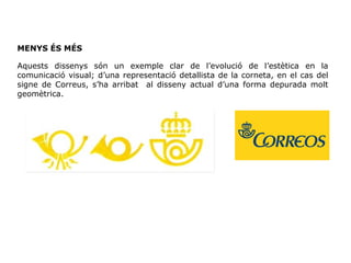MENYS ÉS MÉS
Aquests dissenys són un exemple clar de l’evolució de l’estètica en la
comunicació visual; d’una representació detallista de la corneta, en el cas del
signe de Correus, s’ha arribat al disseny actual d’una forma depurada molt
geomètrica.
 