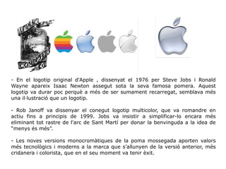 - En el logotip original d'Apple , dissenyat el 1976 per Steve Jobs i Ronald
Wayne apareix Isaac Newton assegut sota la seva famosa pomera. Aquest
logotip va durar poc perquè a més de ser sumament recarregat, semblava més
una il·lustració que un logotip.
- Rob Janoff va dissenyar el conegut logotip multicolor, que va romandre en
actiu fins a principis de 1999. Jobs va insistir a simplificar-lo encara més
eliminant tot rastre de l'arc de Sant Martí per donar la benvinguda a la idea de
“menys és més”.
- Les noves versions monocromàtiques de la poma mossegada aporten valors
més tecnològics i moderns a la marca que s’allunyen de la versió anterior, més
cridanera i colorista, que en el seu moment va tenir èxit.
 