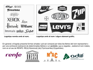 Logotips només amb el nom. Logotips amb el nom i algun element gràfic.
En general, el logotip presenta formes simples i pot ser compost per totes les lletres del nom representat o
per una contracció (extracció de determinades lletres) o un acrònim, que a vegades , esdevé el nom mateix,
com en el cas de RENFE: RE(d) N(acional) (de) F(errocarriles) E(spañoles).
 