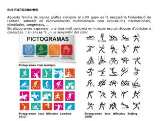 ELS PICTOGRAMES
Aquesta família de signes gràfics s’origina al s.XX quan es fa necessària l’orientació de
l’entorn, sobretot en esdeveniments multitudinaris com exposicions internacionals,
olimpíades, congressos, …
Els pictogrames expressen una idea molt concreta en imatges esquemàtiques d’objectes o
conceptes. I en ells es fa un ús senyalètic del color.
Pictogrames Jocs Olímpics Beijing
2008.
Pictogrames Jocs Olímpics Londres
2012.
Pictogrames d’un zoològic.
 