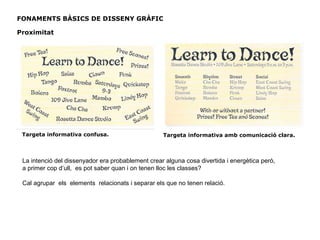 Targeta informativa confusa. Targeta informativa amb comunicació clara.
FONAMENTS BÀSICS DE DISSENY GRÀFIC
Proximitat
La intenció del dissenyador era probablement crear alguna cosa divertida i energètica però,
a primer cop d’ull, es pot saber quan i on tenen lloc les classes?
Cal agrupar els elements relacionats i separar els que no tenen relació.
 