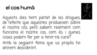 el cos humà
Aquests dies hem parlat de les drogues,
de l’efecte que aquestes produeixen sobre
el nostre cos, però sabem realment com
funciona el nostre cos, com és i quines
coses podem fer per a tenir-ne cura?
Amb la següent feina que us propòs ho
anirem descobrint.
 