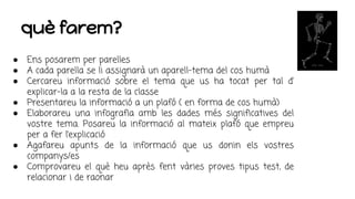 què farem?
● Ens posarem per parelles
● A cada parella se li assignarà un aparell-tema del cos humà
● Cercareu informació sobre el tema que us ha tocat per tal d’
explicar-la a la resta de la classe
● Presentareu la informació a un plafó ( en forma de cos humà)
● Elaborareu una infografia amb les dades més significatives del
vostre tema. Posareu la informació al mateix plafó que empreu
per a fer l’explicació
● Agafareu apunts de la informació que us donin els vostres
companys/es
● Comprovareu el què heu après fent vàries proves tipus test, de
relacionar i de raonar
 
