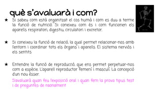 què s’avaluarà i com?
★ Si sabeu com està organitzat el cos humà i com es duu a terme
la funció de nutrició. Si coneixeu com és i com funcionen els
aparells respiratori, digestiu, circulatori i excretor.
★ Si coneixeu la funció de relació, la qual permet relacionar-nos amb
l’entorn i coordinar tots els òrgans i aparells. El sistema nerviós i
els sentits
★ Entendre la funció de reproducció, que ens permet perpetuar-nos
com a espècie. L’aparell reproductor femení i masculí. La concepció
d’un nou ésser.
S’avaluarà quan feu l’exposició oral i quan fem la prova tipus test
i de preguntes de raonament
 