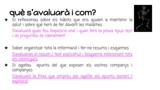 què s’avaluarà i com?
★ Si reflexionau sobre els hàbits que ens ajuden a mantenir la
salut i sobre què hem de fer davant les malalties
S’avaluarà quan feu l’exposició oral i quan fem la prova tipus test
i de preguntes de raonament
★ Saber organitzar tota la informació i fer-ne resums i esquemes
S’avaluaran el resum ( text explicatiu) i l’esquema relacionant tots
els continguts
★ Si agafau apunts del que exposen els vostres companys i
companyes
S’avaluarà la fitxa que empreu per agafar els apunts durant l’
exposició
 
