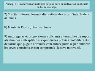 Principi III: Proporcionar múltiples mitjans per a la motivació i implicació
en l’aprenentatge.
7) Suscitar interès: Formes alternatives de cercar l'interès dels
alumnes
8) Mantenir l’esforç i la constància.
9) Autoregulació: proporcionar suficients alternatives de suport
als alumnes amb aptituds i experiències prèvies molt diferents
de forma que puguin aprendre com autoregular-se per millorar
les seves emocions, el seu compromís i la seva motivació.
 