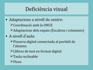 Deficiència visual
• Adaptacions a nivell de centre:
Coordinació amb la ONCE
Adaptacions dels espais (Escalons i columnes)
• A nivell d’aula:
Pissarra digital connectada al portàtil de
l’alumne.
Llibres de text en format digital
Taula reclinable
Flexo
 