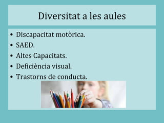 Diversitat a les aules
• Discapacitat motòrica.
• SAED.
• Altes Capacitats.
• Deficiència visual.
• Trastorns de conducta.
 
