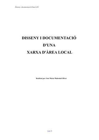 Disseny i documentació d'una LAN




         DISSENY I DOCUMENTACIÓ
                                     D'UNA
                XARXA D'ÀREA LOCAL




                            Realitzat per: José María Madroñal Oliver




                                          1 de 13
 