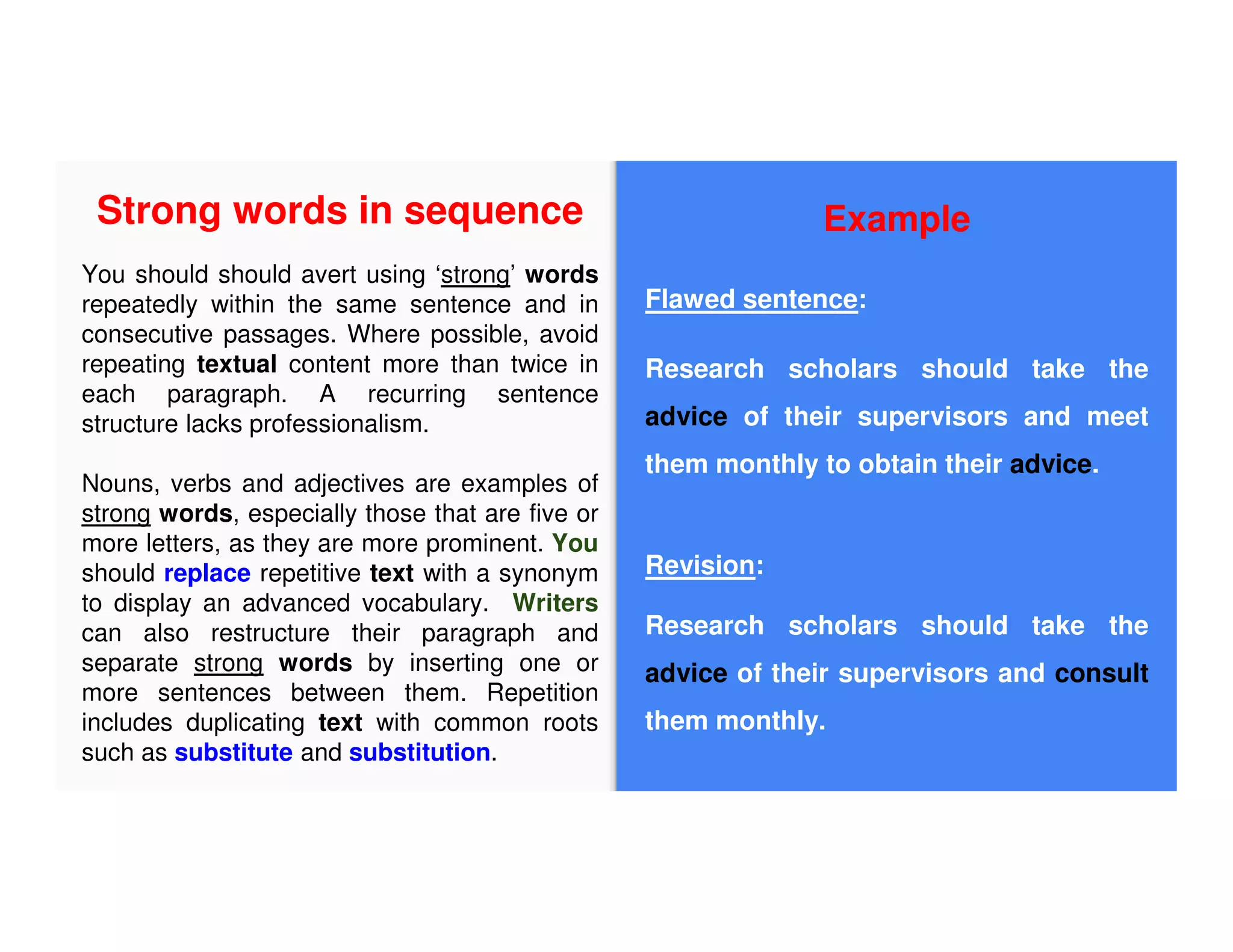 Example
Flawed sentence:
Research scholars should take the
advice of their supervisors and meet
them monthly to obtain their advice.
Revision:
Research scholars should take the
advice of their supervisors and consult
them monthly.
Strong words in sequence
You should should avert using ‘strong’ words
repeatedly within the same sentence and in
consecutive passages. Where possible, avoid
repeating textual content more than twice in
each paragraph. A recurring sentence
structure lacks professionalism.
Nouns, verbs and adjectives are examples of
strong words, especially those that are five or
more letters, as they are more prominent. You
should replace repetitive text with a synonym
to display an advanced vocabulary. Writers
can also restructure their paragraph and
separate strong words by inserting one or
more sentences between them. Repetition
includes duplicating text with common roots
such as substitute and substitution.
 
