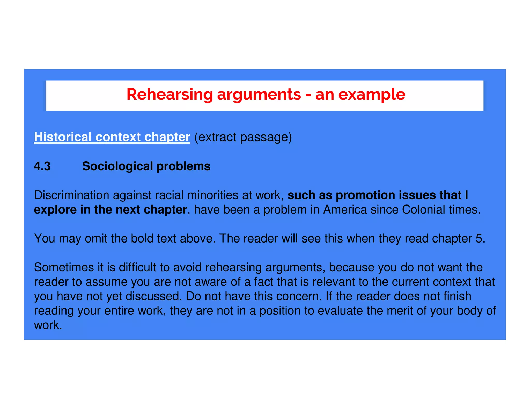 Rehearsing arguments - an example
Historical context chapter (extract passage)
4.3 Sociological problems
Discrimination against racial minorities at work, such as promotion issues that I
explore in the next chapter, have been a problem in America since Colonial times.
You may omit the bold text above. The reader will see this when they read chapter 5.
Sometimes it is difficult to avoid rehearsing arguments, because you do not want the
reader to assume you are not aware of a fact that is relevant to the current context that
you have not yet discussed. Do not have this concern. If the reader does not finish
reading your entire work, they are not in a position to evaluate the merit of your body of
work.
 