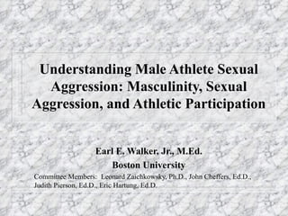 Understanding Male Athlete Sexual Aggression: Masculinity, Sexual Aggression, and Athletic Participation Earl E. Walker, Jr., M.Ed. Boston University Committee Members:  Leonard Zaichkowsky, Ph.D., John Cheffers, Ed.D., Judith Pierson, Ed.D., Eric Hartung, Ed.D. 